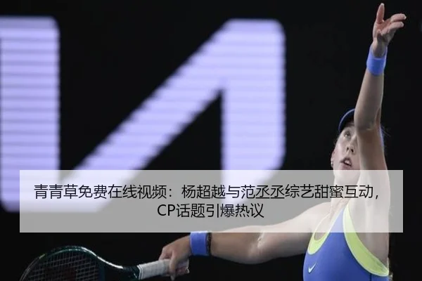 青青草免费在线视频：杨超越与范丞丞综艺甜蜜互动，CP话题引爆热议